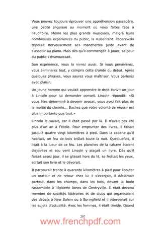 207
Vous pouvez toujours éprouver une appréhension passagère,
une petite angoisse au moment où vous faites face à
l’auditoire. Même les plus grands musiciens, malgré leurs
nombreuses expériences du public, la ressentent. Paderewski
tripotait nerveusement ses manchettes juste avant de
s’asseoir au piano. Mais dès qu’il commençait à jouer, sa peur
du public s’évanouissait.
Son expérience, vous la vivrez aussi. Si vous persévérez,
vous éliminerez tout, y compris cette crainte du début. Après
quelques phrases, vous saurez vous maîtriser. Vous parlerez
avec plaisir.
Un jeune homme qui voulait apprendre le droit écrivit un jour
à Lincoln pour lui demander conseil. Lincoln répondit: «Si
vous êtes déterminé à devenir avocat, vous avez fait plus de
la moitié du chemin... Sachez que votre volonté de réussir est
plus importante que tout.»
Lincoln le savait, car il était passé par là. Il n’avait pas été
plus d’un an à l’école. Pour emprunter des livres, il faisait
jusqu’à quatre vingt kilomètres à pied. Dans la cabane qu’il
habitait, un feu de bois brûlait toute la nuit. Quelquefois, il
lisait à la lueur de ce feu. Les planches de la cabane étaient
disjointes et sou vent Lincoln y plaçait un livre. Dès qu’il
faisait assez jour, il se glissait hors du lit, se frottait les yeux,
sortait son livre et le dévorait.
Il parcourait trente à quarante kilomètres à pied pour écouter
un orateur et de retour chez lui il s’exerçait, il déclamait
partout, dans les champs, dans les bois, devant la foule
rassemblée à l’épicerie Jones de Gentryville. Il était devenu
membre de sociétés littéraires et de clubs qui organisaient
des débats à New Salem ou à Springfield et il intervenait sur
les sujets d’actualité. Avec les femmes, il était timide. Quand
www.frenchpdf.com
 