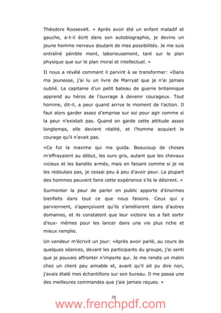 38
Théodore Roosevelt. « Après avoir été un enfant maladif et
gauche, a-t-il écrit dans son autobiographie, je devins un
jeune homme nerveux doutant de mes possibilités. Je me suis
entraîné pénible ment, laborieusement, tant sur le plan
physique que sur le plan moral et intellectuel. »
II nous a révélé comment il parvint à se transformer: «Dans
ma jeunesse, j’ai lu un livre de Marryat que je n’ai jamais
oublié. Le capitaine d’un petit bateau de guerre britannique
apprend au héros de l’ouvrage à devenir courageux. Tout
homme, dit-il, a peur quand arrive le moment de l’action. Il
faut alors garder assez d’emprise sur soi pour agir comme si
la peur n’existait pas. Quand on garde cette attitude assez
longtemps, elle devient réalité, et l’homme acquiert le
courage qu’il n’avait pas.
«Ce fut la maxime qui me guida. Beaucoup de choses
m’effrayaient au début, les ours gris, autant que les chevaux
vicieux et les bandits armés, mais en faisant comme si je ne
les redoutais pas, je cessai peu à peu d’avoir peur. La plupart
des hommes peuvent faire cette expérience s’ils le désirent. »
Surmonter la peur de parler en public apporte d’énormes
bienfaits dans tout ce que nous faisons. Ceux qui y
parviennent, s’aperçoivent qu’ils s’améliorent dans d’autres
domaines, et ils constatent que leur victoire les a fait sortir
d’eux- mêmes pour les lancer dans une vie plus riche et
mieux remplie.
Un vendeur m’écrivit un jour: «Après avoir parlé, au cours de
quelques séances, devant les participants du groupe, j’ai senti
que je pouvais affronter n’importe qui. Je me rendis un matin
chez un client peu aimable et, avant qu’il ait pu dire non,
j’avais étalé mes échantillons sur son bureau. Il me passa une
des meilleures commandes que j’aie jamais reçues. »
www.frenchpdf.com
 