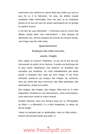 68
examinant une machine en panne était plus drôle que tout ce
que j’ai vu à la télévision. De plus, les détails visuels
rendaient l’idée mémorable. Pour ma part, je ne l’oublierai
jamais et je suis sûr que les autres participants de ce groupe
en parlent encore.
Il est bon de vous demander: « Comment puis-je inclure des
détails visuels dans mon intervention? » Puis essayez de
démontrer car, comme disaient les Chinois de l’ancien temps,
une image vaut dix mille mots.
Quatrièmement:
Employez des mots concrets,
usuels, imagés
Pour capter et soutenir l’attention, ce qui est le but de tout
intervenant en public et en réunion, il existe une technique de
la plus haute importance. Les orateurs ne semblent pas
connaître son existence. Ils n’ont probablement pas assez
pensé à employer des mots qui font image. Il est facile
d’écouter quelqu’un qui évoque des images. Au contraire,
celui qui utilise des lieux communs, des idées générales, des
abstractions, endort son public.
Des images, des images, des images. Elles sont là, à votre
disposition. Emaillez-en vos interventions, votre conversation,
vous serez plus vivant et mieux écouté.
Herbert Spencer, dans son fameux essai sur la «Philosophie
du Style », a démontré, il y a bien longtemps, la valeur du
terme imagé:
«Nous ne pensons pas en généralités, mais en faits précis...
Evitons des phrases telles que celle- ci:
www.frenchpdf.com
 