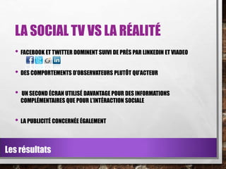LA SOCIAL TV VS LA RÉALITÉ
• FACEBOOK ET TWITTER DOMINENT SUIVI DE PRÈS PAR LINKEDIN ET VIADEO
• DES COMPORTEMENTS D’OBSERVATEURS PLUTÔT QU’ACTEUR

•

UN SECOND ÉCRAN UTILISÉ DAVANTAGE POUR DES INFORMATIONS
COMPLÉMENTAIRES QUE POUR L’INTÉRACTION SOCIALE

• LA PUBLICITÉ CONCERNÉE ÉGALEMENT
Les résultats

 