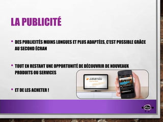 LA PUBLICITÉ
• DES PUBLICITÉS MOINS LONGUES ET PLUS ADAPTÉES, C’EST POSSIBLE GRÂCE
AU SECOND ÉCRAN

• TOUT EN RESTANT UNE OPPORTUNITÉ DE DÉCOUVRIR DE NOUVEAUX
PRODUITS OU SERVICES

• ET DE LES ACHETER !

 