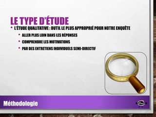 LE TYPE D’ÉTUDE

• L’ÉTUDE QUALITATIVE : OUTIL LE PLUS APPROPRIÉ POUR NOTRE ENQUÊTE
• ALLER PLUS LOIN DANS LES RÉPONSES
• COMPRENDRE LES MOTIVATIONS
• PAR DES ENTRETIENS INDIVIDUELS SEMI-DIRECTIF

Méthodologie

 