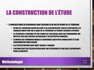 LA CONSTRUCTION DE L’ÉTUDE
•

5 PROPOSITIONS DE RECHERCHE SONT RESSORTIS DE NOTRE REVUE DE LITTÉRATURE

•

AU VUE DE L’EXPANSION RAPIDE DES BOX ET DE LEUR IMPORTANT TAUX DE PÉNÉTRATION, LES
FRANÇAIS SAVENT QUE PAR LE BIAIS DE LA TÉLÉVISION ILS PEUVENT ACCÉDER À INTERNET.

•

LA TÉLÉVISION A TOUJOURS ÉTÉ UNE SOURCE DE LIEN SOCIALE AVEC DES PROGRAMMES QUI
INCITENT PLUS QUE D’AUTRES AU DIALOGUE ET DE DIFFÉRENTES MANIÈRES

•

LA MONTÉE DES TERMINAUX MOBILES A CONTRIBUÉ À UNE HYPER CONNECTIVITÉ ET À UNE
CONSOMMATION VIDÉO ACCRUE

•
•

LES TÉLÉSPECTATEURS SONT MULTI TACHES ET ENGAGÉS
L’INTERACTIVITÉ DU TÉLÉSPECTATEUR AVEC SON TÉLÉVISEUR EST UNE RÉELLE OPPORTUNITÉ
POUR LA PUBLICITÉ

Méthodologie

 