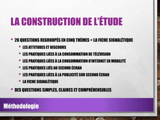 LA CONSTRUCTION DE L’ÉTUDE
• 26 QUESTIONS REGROUPÉS EN CINQ THÈMES + LA FICHE SIGNALÉTIQUE
• LES ATTITUDES ET DISCOURS
• LES PRATIQUES LIÉES À LA CONSOMMATION DE TÉLÉVISION
• LES PRATIQUES LIÉES À LA CONSOMMATION D’INTERNET EN MOBILITÉ
• LES PRATIQUES LIÉS AU SECOND ÉCRAN
• LES PRATIQUES LIÉES À LA PUBLICITÉ SUR SECOND ÉCRAN
• LA FICHE SIGNALÉTIQUE

• DES QUESTIONS SIMPLES, CLAIRES ET COMPRÉHENSIBLES
Méthodologie

 