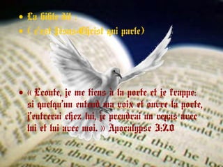• La bible dit :
• ( c’est Jésus-Christ qui parle)
• « Ecoute, je me tiens à la porte et je frappe: 
si quelqu’un entend ma voix et ouvre la porte,
j’entrerai chez lui, je prendrai un repas avec
lui et lui avec moi. » Apocalypse 3:20 
 