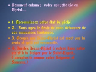 • Comment entamer votre nouvelle vie en
Christ….
• 1. Reconnaissez votre état de péché.
• 2. Vous ayez le désir de vous détourner de
vos mauvaises tendances.
• 3. Croyez que Jésus-Christ est mort sur la
croix et qu’il est ressuscité.
• 4. Invitez Jésus-Christ à entrer dans votre
vie et à la diriger par le Saint-Esprit..
( acceptez-le comme votre Seigneur et
Sauveur.)
 