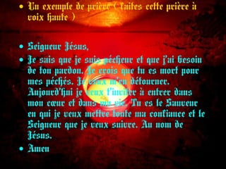 • Un exemple de prière ( faites cette prière à
voix haute )
• Seigneur Jésus,
• Je sais que je suis pécheur et que j’ai besoin
de ton pardon. Je crois que tu es mort pour
mes péchés. Je veux m’en détourner.
Aujourd’hui je veux t’inviter à entrer dans
mon cœur et dans ma vie. Tu es le Sauveur
en qui je veux mettre toute ma confiance et le
Seigneur que je veux suivre. Au nom de
Jésus.
• Amen
 