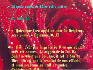 • Si vous venez de faire cette prière,
• La bible dit :
• «  Quiconque fera appel au nom du Seigneur
sera sauvé. » Romains 10: 13 
• « Car c’est par la grâce de Dieu que vous 
avez été sauvés. Au moyen de la foi. Ce
Salut ne vient pas de vous, il est le don de
Dieu; il n’est pas le résultat de vos efforts,
et ainsi personne ne peut se vanter. » 
 