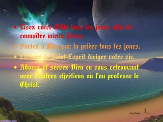 • Lisez votre Bible tous les jours afin de
connaître mieux Jésus.
• Parlez à Dieu par la prière tous les jours.
• Laissez le Saint-Esprit diriger votre vie.
• Adorez et servez Dieu en vous retrouvant
avec d’autres chrétiens où l’on professe le
Christ.
Angélique
 