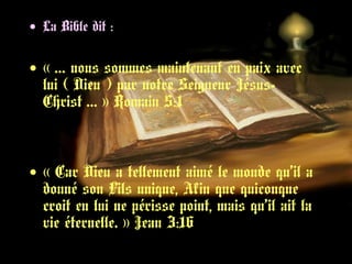 • La Bible dit :
• « … nous sommes maintenant en paix avec 
lui ( Dieu ) par notre Seigneur Jésus-
Christ … » Romain 5:1   
• « Car Dieu a tellement aimé le monde qu’il a
donné son Fils unique, Afin que quiconque
croit en lui ne périsse point, mais qu’il ait la
vie éternelle. » Jean 3:16 
 