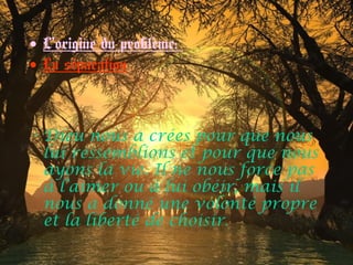 • L’origine du problème:
• La séparation
• Dieu nous a crées pour que nous
lui ressemblions et pour que nous
ayons la vie. Il ne nous force pas
à l’aimer ou à lui obéir, mais il
nous a donné une volonté propre
et la liberté de choisir.
 
