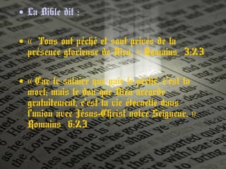 • La Bible dit :
• « Tous ont péché et sont privés de la 
présence glorieuse de Dieu. » Romains 3:23 
• « Car le salaire que paie le péché, c’est la 
mort; mais le don que Dieu accorde
gratuitement, c’est la vie éternelle dans
l’union avec Jésus-Christ notre Seigneur. » 
Romains 6:23
 