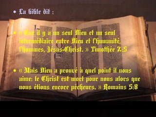 • La bible dit :
• « Car il y a un seul Dieu et un seul 
intermédiaire entre Dieu et l’humanité,
l’hommes, Jésus-Christ. » Timothée 2:5 
• « Mais Dieu a prouvé à quel point il nous 
aime: le Christ est mort pour nous alors que
nous étions encore pécheurs. » Romains 5:8 
 