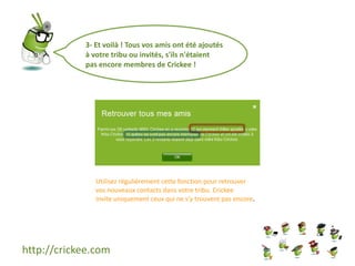 http://crickee.com
3- Et voilà ! Tous vos amis ont été ajoutés
à votre tribu ou invités, s'ils n'étaient
pas encore membres de Crickee !
Utilisez régulièrement cette fonction pour retrouver
vos nouveaux contacts dans votre tribu. Crickee
invite uniquement ceux qui ne s'y trouvent pas encore.
 
