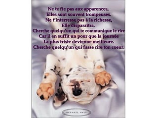 Ne te fie pas aux apparences,  Elles sont souvent trompeuses . Ne t’interresse pas à la richesse, Elle disparaîtra.  Cherche quelqu’un qui te communique le rire Car il en suffit un pour que la journée La plus triste devienne meilleure. Cherche quelqu’un qui fasse rire ton coeur. 