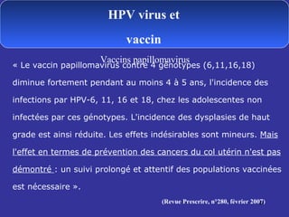 « Le vaccin papillomavirus contre 4 génotypes (6,11,16,18) diminue fortement pendant au moins 4 à 5 ans, l'incidence des infections par HPV-6, 11, 16 et 18, chez les adolescentes non infectées par ces génotypes. L'incidence des dysplasies de haut grade est ainsi réduite. Les effets indésirables sont mineurs.  Mais l'effet en termes de prévention des cancers du col utérin n'est pas démontré  : un suivi prolongé et attentif des populations vaccinées est nécessaire ».  (Revue Prescrire, n°280, février 2007) HPV virus et vaccin Vaccins papillomavirus 