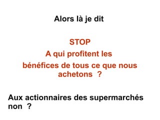 Alors là je dit
STOP
A qui profitent les
bénéfices de tous ce que nous
achetons ?
Aux actionnaires des supermarchés
non ?
 