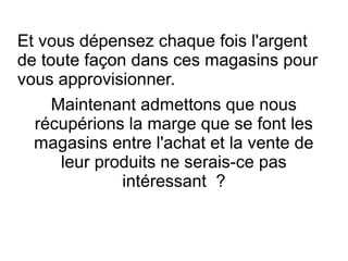 Et vous dépensez chaque fois l'argent
de toute façon dans ces magasins pour
vous approvisionner.
Maintenant admettons que nous
récupérions la marge que se font les
magasins entre l'achat et la vente de
leur produits ne serais-ce pas
intéressant ?
 