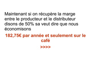 Maintenant si on récupère la marge
entre le producteur et le distributeur
disons de 50% sa veut dire que nous
économisons
182,75€ par année et seulement sur le
café
>>>>
 
