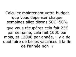 Calculez maintenant votre budget
que vous dépenser chaque
semaines allez disons 50€ -50%
que vous récupérez cela fait 25€
par semaine, cela fait 100€ par
mois, et 1200€ par année, il y a de
quoi faire de belles vacances à la fin
de l'année non ?
 