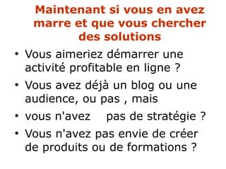 Maintenant si vous en avez
marre et que vous chercher
des solutions
●
Vous aimeriez démarrer une
activité profitable en ligne ?
●
Vous avez déjà un blog ou une
audience, ou pas , mais
●
vous n'avez pas de stratégie ?
●
Vous n'avez pas envie de créer
de produits ou de formations ?
 