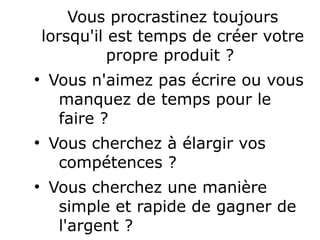 Vous procrastinez toujours
lorsqu'il est temps de créer votre
propre produit ?
●
Vous n'aimez pas écrire ou vous
manquez de temps pour le
faire ?
●
Vous cherchez à élargir vos
compétences ?
●
Vous cherchez une manière
simple et rapide de gagner de
l'argent ?
 