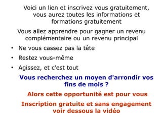 Voici un lien et inscrivez vous gratuitement,
vous aurez toutes les informations et
formations gratuitement
Vous allez apprendre pour gagner un revenu
complémentaire ou un revenu principal
●
Ne vous cassez pas la tête
●
Restez vous-même
●
Agissez, et c'est tout
Vous recherchez un moyen d'arrondir vos
fins de mois ?
Alors cette opportunité est pour vous
Inscription gratuite et sans engagement
voir dessous la vidéo
 