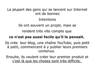 La plupart des gens qui se lancent sur Internet
ont de bonnes
Intentions
Ils ont souvent un projet, mais se
rendent très vite compte que
ce n'est pas aussi facile qu'il le pensait.
Ils crée leur blog, une chaîne YouTube, puis petit
à petit, commencent à y publier leurs premiers
contenus.
Ensuite, ils veulent créer leur premier produit et
c'est là que les choses sont très difficile.
 