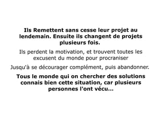 Ils Remettent sans cesse leur projet au
lendemain. Ensuite ils changent de projets
plusieurs fois.
Ils perdent la motivation, et trouvent toutes les
excusent du monde pour procraniser
Jusqu'à se décourager complément, puis abandonner.
Tous le monde qui on chercher des solutions
connais bien cette situation, car plusieurs
personnes l'ont vécu...
 