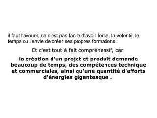 il faut l'avouer, ce n'est pas facile d'avoir force, la volonté, le
temps ou l'envie de créer ses propres formations.
Et c'est tout à fait compréhensif, car
la création d'un projet et produit demande
beaucoup de temps, des compétences technique
et commerciales, ainsi qu'une quantité d'efforts
d'énergies gigantesque .
 