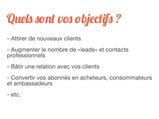 Quels sont vos objectifs ?
- Attirer de nouveaux clients
- Augmenter le nombre de «leads» et contacts
professionnels
- Bâtir une relation avec vos clients
- Convertir vos abonnés en acheteurs, consommateurs
et ambassadeurs
- etc.
 