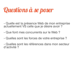 Questions à se poser
- Quelle est la présence Web de mon entreprise
actuellement VS celle que je désire avoir ?
- Que font mes concurrents sur le Web ?
- Quelles sont les forces de votre entreprise ?
- Quelles sont les références dans mon secteur
d’activité ?
 