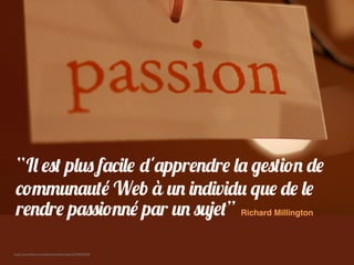 http://www.ﬂickr.com/photos/neilconway/3374654634/
“Il est plus facile d'apprendre la gestion de
communauté Web à un individu que de le
rendre passionné par un sujet” Richard Millington
 