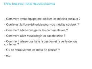 FAIRE UNE POLITIQUE MÉDIAS SOCIAUX
- Comment votre équipe doit utiliser les médias sociaux ?
- Quelle est la ligne éditoriale pour vos médias sociaux ?
- Comment allez-vous gérer les commentaires ?
- Comment allez-vous réagir en cas de crise ?
- Comment allez-vous faire la gestion et la veille de vos
contenus ?
- Où se retrouveront les mots de passes ?
- etc.
 