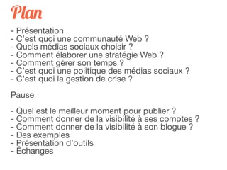 Plan
- Présentation
- C’est quoi une communauté Web ?
- Quels médias sociaux choisir ?
- Comment élaborer une stratégie Web ?
- Comment gérer son temps ?
- C’est quoi une politique des médias sociaux ?
- C’est quoi la gestion de crise ?
Pause
- Quel est le meilleur moment pour publier ?
- Comment donner de la visibilité à ses comptes ?
- Comment donner de la visibilité à son blogue ?
- Des exemples
- Présentation d’outils
- Échanges
 