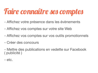Faire connaître ses comptes
- Aﬃchez votre présence dans les évènements
- Aﬃchez vos comptes sur votre site Web
- Aﬃchez vos comptes sur vos outils promotionnels
- Créer des concours
- Mettre des publications en vedette sur Facebook
( publicité )
- etc.
 