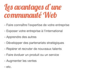 Les avantages d’une
communauté Web
- Faire connaître l’expertise de votre entreprise
- Exposer votre entreprise à l’international
- Apprendre des autres
- Développer des partenariats stratégiques
- Repérer et recruter de nouveaux talents
- Faire évoluer un produit ou un service
- Augmenter les ventes
- etc.
 