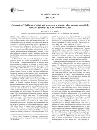 PII S0016-7037(98)00012-X
COMMENT
Comment on ‘‘Oxidation of cobalt and manganese in seawater via a common microbially
catalyzed pathway’’ by J. W. Moffett and J. Ho
ANGELINA W. M. G. SOUREN*
Institute of Earth Sciences, Vrije Universiteit, De Boelelaan 1085, 1081 HV Amsterdam, The Netherlands
Moffett and Ho (1996) reported the results of investigations
concerning cobalt and manganese uptake onto suspended par-
ticles in seawater from Waquoit Bay and the Sargasso Sea. The
authors conclude that in Waquoit Bay water cobalt uptake is
controlled by microbial oxidation and strongly correlated with
manganese oxidation and propose that these oxidations occur
via a common enzymatic pathway. Manganese and cobalt up-
take in Sargasso Sea water samples are reported to be de-
coupled, with nonoxidative and biologically mediated Co up-
take, and almost exclusively oxidative Mn uptake. Moffett and
Ho (1996) also point out the striking similarities with microbial
Ce oxidation.
In this comment, I present speciﬁc fungal processes and a
particular enzyme as a possible explanation for the oxidations
of Co, Mn, and Ce and their transition from the dissolved to the
particulate phase, in addition to oxidation by notably, spores
and spore coats of marine Bacillus sp. (De Vrind et al., 1986;
Lee and Tebo, 1994; Mandernack et al., 1995; Mann et al.,
1988). I will also discuss speciﬁc issues addressed by Moffett
and Ho (1996). It should be noted that in this comment the
ligninolytic processes are described in a highly simpliﬁed man-
ner, for the sake of brevity. Interested readers are urged to
consult the mycological and biotechnological literature.
(1) Moffett and Ho (1996) state that in general Mn ‘‘is
present as Mn2ϩ
(aq) and is not signiﬁcantly organically com-
plexed’’ in seawater. However, Kostka et al. (1995) have
already drawn attention to the fact that dissolved Mn(III) could
be an important oxidant in marine and in freshwater environ-
ments. In addition, Luther et al. (1994) cautioned that the
widely used method of differential pulse polarography to de-
termine Mn(II) may be misleading: ‘‘the reduction of Mn(II) to
Mn(0) which has been used to measure Mn in natural waters is
not speciﬁc for the Mn(II) redox state. This reduction peak
which occurs near Ϫ1.5 V measures total soluble manganese.’’
This means that the popular opinion regarding Mn in seawater
needs to be reevaluated. Also, Luther et al. (1994) studied
manganese speciation in Chesapeake Bay and found that Mn
can in fact be complexed by organic ligands, especially in areas
with a large degree of organic matter breakdown, such as
Waquoit Bay. In their own experiments, Moffett and Ho (1996)
measured total dissolved and particulate Mn by AAS and by
radiotracer counting, respectively, while they attempted to es-
tablish the oxidation state of particulate Mn in an indirect
manner. As I will show in this comment, oxidation of Mn(II) to
Mn(III) can be accomplished microbially, in particular by the
widely studied white rot fungi (Glenn et al., 1986; Harris et al.,
1991; Kishi et al., 1994; Wariishi et al., 1992).
(2) Moffett and Ho (1996) state that ‘‘microbial Mn oxida-
tion has not yet been attributed to a speciﬁc enzyme,’’ whereas
microbial Mn oxidation has in fact already been ascribed spe-
ciﬁcally to the microbial enzyme manganese peroxidase or
MnP (Glenn et al., 1986; Wariishi et al., 1992). MnPs are
extracellular enzymes secreted by certain wood-degrading
fungi. (According to Mann et al. (1988), bacterial components
that catalyze Mn oxidation have been identiﬁed as well.)
I propose that wood-degrading fungi may very well be major
mediators of the oxidations of Co, Mn, and Ce, especially in
organic-rich and near-shore environments, and may hence also
be a major cause of aquatic Ce anomalies. As a consequence I
present MnP as a prime candidate for the enzyme in the
‘‘common enzymatic pathway’’ (Ho and Moffett, 1994; Mof-
fett, 1994a; Moffett and Ho, 1996) along which Co, Mn, and Ce
are oxidized (Fig. 1). Table 1 shows consistencies between
ﬁndings of Moffett and Ho (1996) and other workers and
ﬁndings for wood-degrading fungi and MnP.
In the context of marine biogeochemical metal cycles, the
terms ‘‘microorganisms’’ and ‘‘microbes’’ have become al-
most synonymous with ‘‘bacteria.’’ Fungi, however, are mi-
crobes as well. There appears to be a widespread belief that
there are only a few marine fungi (see for instance Madigan et
al., 1997) occurring perhaps at a few exceptional locations. In
fact, more than 500 fungi have been documented in the marine
environment (Kohlmeyer and Kohlmeyer, 1979), including the
open ocean, the deep sea, and polar areas (Kohlmeyer and
Kohlmeyer, 1979; Moss, 1986). New marine fungi are reported
on a regular basis, especially from mangrove areas such as in
Florida, Australia, and Malaysia. Most marine fungi are asso-
ciated with wood (Kohlmeyer and Kohlmeyer, 1979) which is
abundant in coastal and estuarine environments, as are other
decaying materials. However, marine fungi also live as para-
sites on marine algae, copepods, and other organisms (Webster,
1977), and can cause severe epidemics in ﬁsh (Austin, 1988).
The fact that for instance the ratio of fungal:microalgal:bacte-
rial mass in decaying saltmarsh grass leaves can be as high as
600:4:1 (Newell et al., 1996) clearly indicates that the role of
fungi in marine biogeochemical cycles must be taken into
account (Gon˜i et al., 1993; Haddad et al., 1992; Hedges et al.,
* Present address: Department of Chemistry, Geobiochemistry
Group, Rijks Universiteit Leiden, P. O. Box 9502, 2300RA Leiden,
The Netherlands.
Pergamon
Geochimica et Cosmochimica Acta, Vol. 62, No. 2, pp. 351–355, 1998
Copyright © 1998 Elsevier Science Ltd
Printed in the USA. All rights reserved
0016-7037/98 $19.00 ϩ .00
351
 