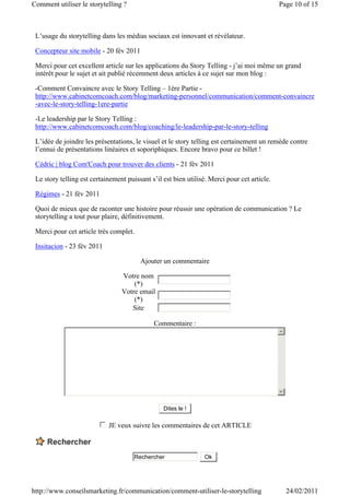 Comment utiliser le storytelling ?                                                           Page 10 of 15



 L’usage du storytelling dans les médias sociaux est innovant et révélateur.

 Concepteur site mobile - 20 fév 2011

 Merci pour cet excellent article sur les applications du Story Telling - j’ai moi même un grand
 intérêt pour le sujet et ait publié récemment deux articles à ce sujet sur mon blog :

 -Comment Convaincre avec le Story Telling – 1ère Partie -
 http://www.cabinetcomcoach.com/blog/marketing-personnel/communication/comment-convaincre
 -avec-le-story-telling-1ere-partie

 -Le leadership par le Story Telling :
 http://www.cabinetcomcoach.com/blog/coaching/le-leadership-par-le-story-telling

 L’idée de joindre les présentations, le visuel et le story telling est certainement un remède contre
 l’ennui de présentations linéaires et soporiphiques. Encore bravo pour ce billet !

 Cédric | blog Com'Coach pour trouver des clients - 21 fév 2011

 Le story telling est certainement puissant s’il est bien utilisé. Merci pour cet article.

 Régimes - 21 fév 2011

 Quoi de mieux que de raconter une histoire pour réussir une opération de communication ? Le
 storytelling a tout pour plaire, définitivement.

 Merci pour cet article très complet.

 Insitacion - 23 fév 2011

                                        Ajouter un commentaire

                                 Votre nom
                                     (*)
                                 Votre email
                                     (*)
                                    Site

                                             Commentaire :
                                                                                             5




                                                                                             6


                                                 Dites le !

                         c
                         d
                         e
                         f
                         g   JE veux suivre les commentaires de cet ARTICLE



                                      Rechercher                 Ok




http://www.conseilsmarketing.fr/communication/comment-utiliser-le-storytelling                   24/02/2011
 