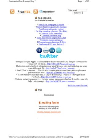 Comment utiliser le storytelling ?                                                        Page 11 of 15



                                                                            Votre email
                                                                                   S'abonner




                                   • Reussir ses campagnes Adwords
                                • Utilisez Facebook pour votre business
                                   • 7 outils pour attirer des visiteurs
                                • Se faire connaître grâce aux Digg Like
                                      • Comment écrire un mailing
                                        • Comment lancer un blog
                                 • 6 clés pour réussir un projet de CRM
                                      • Comment réussir ses faxing
                                 • 103 conseils pour réussir sur le Web
                                    • Quel usage PRO pour Twitter ?




       • Pourquoi Google, Apple, Mozilla et l'Open-Source ne sont-ils pas français ?: Pourquoi la
                        France n'a-t-elle pas é... http://bit.ly/dH1Xix about 2 hours ago
       • Photos non contractuelles le site qui recense les différences entre publicité et ce que vous
                         avez rééllement: Ph... http://bit.ly/hY8noE about 2 hours ago
        • Les PPT de la semaine…: Voici la sélection des présentations Powerpoint originales et
                         pertinentes que nous... http://bit.ly/eXxO2t about 3 hours ago
         • Avant Première : Test de l’iPad 2: Un peu d’humour ;D Tweetez-le ! Partagez-le sur
                              Facebook... http://bit.ly/eUJRVY about 13 hours ago
      • Un futur tout en transparence…: Un futur tout en transparence basé sur le tactile… une très
                         belle vidéo concept ... http://bit.ly/eBtXib about 13 hours ago

                                                                           Suivez-nous sur Twitter !



                                             Annonces Google




                                      E-mailing facile
                                      Réussissez vos campagnes
                                      emailing en toute simplicité

                                     emailing.message-business.com




http://www.conseilsmarketing.fr/communication/comment-utiliser-le-storytelling              24/02/2011
 