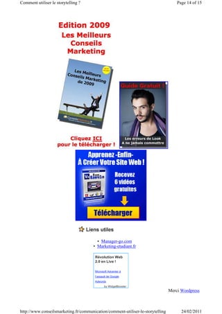 Comment utiliser le storytelling ?                                                   Page 14 of 15




                                         • Manager-go.com
                                       • Marketing-etudiant.fr

                                        Révolution Web
                                        2.0 en Live !

                                        Microsoft Adcenter à
                                        l’assault de Google
                                        Adwords
                                               by WidgetBooster
                                                                                 Merci Wordpress



http://www.conseilsmarketing.fr/communication/comment-utiliser-le-storytelling         24/02/2011
 