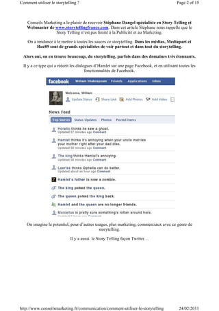 Comment utiliser le storytelling ?                                                         Page 2 of 15



    Conseils Marketing a le plaisir de recevoir Stéphane Dangel spécialiste en Story Telling et
    Webmaster de www.storytellingfrance.com. Dans cet article Stéphane nous rappelle que le
                   Story Telling n’est pas limité à la Publicité et au Marketing.

    On a tendance à le mettre à toutes les sauces ce storytelling. Dans les médias, Mediapart et
         Rue89 sont de grands spécialistes de voir partout et dans tout du storytelling.

 Alors oui, on en trouve beaucoup, du storytelling, parfois dans des domaines très étonnants.

 Il y a ce type qui a réécrit les dialogues d’Hamlet sur une page Facebook, et en utilisant toutes les
                                       fonctionnalités de Facebook.




   On imagine le potentiel, pour d’autres usages, plus marketing, commerciaux avec ce genre de
                                            storytelling.

                            Il y a aussi le Story Telling façon Twitter…




http://www.conseilsmarketing.fr/communication/comment-utiliser-le-storytelling              24/02/2011
 