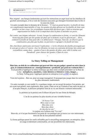 Comment utiliser le storytelling ?                                                           Page 5 of 15




 Plus original : une banque londonienne qui écrit les instructions en argot local sur les interfaces de
 guichets automatiques, et là ce sont des histoires-souvenirs qui émergent forcément dans la tête et
                                           le coeur du client.
  Un autre exemple dans le domaine de la Science : “C’était un grand mystère. La feuille de lotus
  est complètement imperméable à l’eau. Les gouttes de pluie glissent sur les feuilles de lotus sans
     pénétrer en leur coeur. Les scientifiques avaient déjà découvert que c’était sa structure qui
           emprisonnait les bulles d’air et empêchait ainsi la pluie d’atteindre ses pores.

 Par contre, une énigme subsistait : la nuit, lorsque la condensation se forme, ce sont des éléments
    beaucoup plus petits que des gouttes de pluie qui se forment, et qui ne glissent pas… Alors,
   comment la feuille de lotus peut-elle s’en débarrasser ? Puisque, bien-sûr, on observe que la
         condensation, pas plus que la pluie, ne parvient à s’agripper à la feuille de lotus.

 Des chercheurs américains ont trouvé l’explication : c’est la vibration des feuilles provoquée par
 le vent qui est alors à l’oeuvre. Avec la vibration, la rosée est contrainte de former des entités qui
     ressemblent comme deux… gouttes d’eau à des gouttes de pluie, pour subir le même sort.
                         Paradoxal : pour chasser des gouttes, il faut en créer.

                                                   ”

                              Le Story Telling en Management
 Mais bon, au delà de ces utilisations qui peuvent faire un peu gadget, quand on entre dans le
 gras, le commercialement ou « managérialement » productif, que peut-on vraiment faire ?
  Il est possible d’appliquer la même technique que dans notre exemple précédent sur la fleur de
           Lotus : métaphores, anecdotes, vraies histoires et histoires vraies, images…
          Le Story Telling peut s’appliquer partout en entreprise (voir ce PDF en anglais).

  Voire de la poésie…Ben oui, pour un usage managérial. Et pourquoi pas jusque dans les secteurs
                                les plus rationnels, traditionnels.

  Un autre exemple, je suis tombé il y a quelques temps, sur un recueil de poésie d’un peintre, qui
 est avant tout peintre, mais également, donc, poète. Eban est né au Vietnam d’une mère du pays et
      d’un père français, et plusieurs péripéties font de sa vie une histoire vraiment intéressante.

             La peinture (et la poésie) ont d’ailleurs été pour lui une forme de thérapie.

                   L’un de ses poèmes les plus récents est une véritable histoire :

                                          “Je brasse l’air
                                         Mon corps se noie
                                            Mon âme erre
                                           Mon âme chère
                                        Je cherche la voie”.
                               Le poème est d’ailleurs titré “La voie”
   Bien-sûr, ce n’est pas forcément d’un point de vue poétique que je trouve ces vers intéressants,
                                mais du fait de leur potentiel narratif.

  La forme poétique parmi les outils utilisables par le storytelling management, en entreprise, dans
             un usage évidemment contextualisé, est une possibilité très intéressante.




http://www.conseilsmarketing.fr/communication/comment-utiliser-le-storytelling                24/02/2011
 