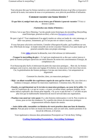 Comment utiliser le storytelling ?                                                             Page 6 of 15



  Tout cela pour dire que les formes narratives sont extrêmement diverses et qu’elles se trouvent à
  portée de la main, tout autour de nous et en permanence, avec plein de possibilités d’utilisation.

                           Comment raconter une bonne histoire ?
   Et que faire si, malgré tout cela, on ne trouve pas d’histoire à pouvoir raconter ? Voici ci
                                         dessous 2 pistes .

                                - Enclenchez une chaîne d’histoires :

 Et bien c’est ce que Steve Denning, l’un des grands noms historiques du storytelling (Storytelling
                 canal historique, pourrait-on dire), a fait avec Recognize a Leader.

 De quoi s’agit-il ? Tout simplement d’un appel à mettre en valeur un leader de votre entourage, et
          dont vous pensez, notamment, qu’il n’est pas mis en valeur à sa juste… valeur.

   Il vous faut pour cela écrire son histoire, l’emailer à RecognizeALeader, qui la publiera sur son
 site. Effet boule de neige : le leader storytellé est invité à raconter l’histoire d’un autre leader qu’il
                             pourrait connaître dans son propre entourage.

                Cette vidéo présente la démarche, tout à fait sérieuse (et intéressante).

   - Traquer le storytelling du pire : il s’agit tout simplement de se dire que vouloir innover à
 partir de bonnes pratiques éprouvées est sinon illusoire du moins très consommateur d’énergie, de
                                          compétences etc.

  Il est beaucoup plus facile et intéressant de partir des mauvaises pratiques… Bien sûr, les bonnes
  pratiques sont à suivre, mais dans une logique d’évolution, les mauvaises n’ont rien à leur envier.
       Car, la généralisation des bonnes pratiques n’est pas une innovation, c’est uniquement un
                                               alignement.

                       Comment les chercher, donc, ces mauvaises pratiques ?

  - Déjà : en allant recueillir des expériences auprès de ceux qui les vivent. Oui, ceux dont on a
       tendance à masquer, atténuer les mauvaises expériences. Consensus mou, flou de mise.

 - Ensuite, en expérimentant sur le terrain ces mauvaises pratiques, au coeur de la mêlée. On
   aura là l’expérience de « ce qui ne va pas », et aussi, en même temps, quelques insights, ou au
 moins indices explicatifs, des raisons pour laquelle, « là, ça ne va pas du tout ». C’est aller un peu
         plus loin que la traditionnelle immersion du nouvel arrivant dans une organisation.

  - Penchez-vous aussi sur votre passé. Il y a des histoires intéressantes à voir là. Puis à mettre en
        réseau, pour en tirer des tendances. Il y a parfois des trésors de mauvaises pratiques
                             soigneusement enfouies depuis des années.

   - Autre tâche utile, rassembler ces histoires de worst practices dans une base de données,
  indexée. Non pas pour en faire un musée des horreurs, mais un outil utile, matière première d’un
                                  travail de réflexion, et d’action.

       Voici également ci dessous deux présentations Powerpoint sur l’Art du Story Telling :

                  Crafting Outstanding Presentations - Storytelling Techniques




http://www.conseilsmarketing.fr/communication/comment-utiliser-le-storytelling                  24/02/2011
 