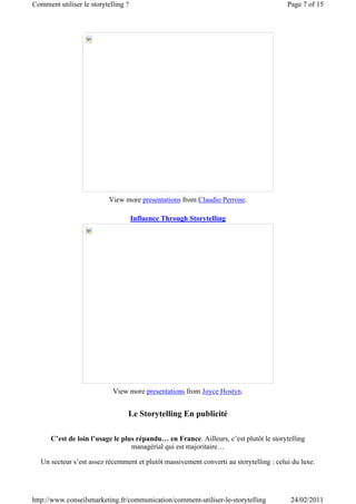 Comment utiliser le storytelling ?                                                       Page 7 of 15




                           View more presentations from Claudio Perrone.

                                     Influence Through Storytelling




                            View more presentations from Joyce Hostyn.


                                 Le Storytelling En publicité

      C’est de loin l’usage le plus répandu… en France. Ailleurs, c’est plutôt le storytelling
                                  managérial qui est majoritaire…

   Un secteur s’est assez récemment et plutôt massivement converti au storytelling : celui du luxe.




http://www.conseilsmarketing.fr/communication/comment-utiliser-le-storytelling            24/02/2011
 