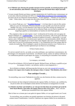 Comment utiliser le storytelling ?                                                         Page 8 of 15



 Avec l’Histoire que chacune des grandes marques de luxe possède, on aurait pu penser qu’il
   en soit autrement, mais Histoire et histoire ne sont pas forcément deux objets narratifs
                                          identiques.

 C’est par exemple Hermès qui donne sa propre interprétation de Cendrillon pour communiquer sur
  sa nouvelle collection printemps-été 2010, avec Karlie Kloss en princesse très contemporaine,
  qui perd l’une de ses chaussures lézard-alligator… Et une signature : ” Hermès, la vie comme un
    conte “. Petite sirène, Alice au pays des merveilles, beauté évadée des contes des mille et une
                                                nuits…

   Il y a encore Prada qui, avec ” Trembled blossoms “, s’est lancé dans le conte de fées animé,
    offert aux yeux des internautes. Plusieurs épisodes se sont succédés sous forme de road trip
      bluffant. On a pu y voir des éléments d’une faune et d’une flore stylisées de manière très
  personnelle, se transformer en accessoires de la collection Prada, avec un final en apothéose : un
              magnifique papillon se métamorphose en lunettes de soleil Prada géantes.

     Plus originale et dans un autre registre visuel : la démarche de Givenchy et de son agence de
  design Centdegrés sur « eaudemoiselle ». Le jus raconte une histoire, celle d’une jeune fille bien
   élevée mais au caractère bien trempé. Incarnant la tradition Givenchy, « demoiselle » a le style
  maison, mais s’affranchit des conventions pour exprimer sa vraie personnalité, rebelle. Blonde à
   l’orgueil mutin, elle apparaît sur le visuel vêtue d’une élégante cape noire, à l’allure trompeuse
  d’une robe d’avocat ou d’ecclésiastique ancestral. C’est évidemment loin d’être unique dans les
    annales du marketing. Mais Centdegrés a ajouté une dimension narrative avec l’histoire de ce
                      parfum racontée également par son flacon et son emballage.

                                       Et bien d’autres encore…

  Un univers narratif, du rêve, un mythe, un ou des archétypes, une expérience consommateur, des
 personnages et le mécanisme d’une histoire : les éléments sont là, connus car utilisés isolément ou
  en combinaison partielle en pub depuis des lustres. Le storytelling les rassemble d’une manière
                                               unique.

                                       Les marques y ont intérêt.

  Cité par Kevin Roberts, CEO de Saatchi & Saatchi, Michael Eisner, de Disney a qualifié un jour
                les marques d’entités « sur-utilisées, stériles et non-imaginatives ».

    Kevin Roberts est depuis, allé beaucoup plus loin que ça, avec son concept de Lovemarks :
 l’amour et le respect rois à la place des marques reines. L’amour ? Des histoires, des récits !

                                     Pour anticiper l’avenir…
   En storytelling, nous avons l’habitude de travailler avec des histoires du futur, comme nous les
                                              appelons.

  Et nos histoires du futur intègrent la dimension des signaux faibles, les fameux, qui, semblent-ils,
      ont pris la relève de la sérendipité comme dernier mot business et management à la mode.

   Les histoires du futur sont intuitives, ne vont pas très loin dans une précision qui serait de
     toute façon illusoire, font naître des images dans les têtes et les cœurs… Bref, voilà des
                         attributs qui ressemblent bien à des signaux faibles.

  Mais le futur ne se résume pas à une quête de signaux faibles, et à un regard tourné vers l’avant.

     En storytelling, nous accordons une grande importance aux histoires du présent et du passé
    comme source d’amélioration. Avant de s’intéresser aux signaux faibles (ou au minimum en



http://www.conseilsmarketing.fr/communication/comment-utiliser-le-storytelling              24/02/2011
 