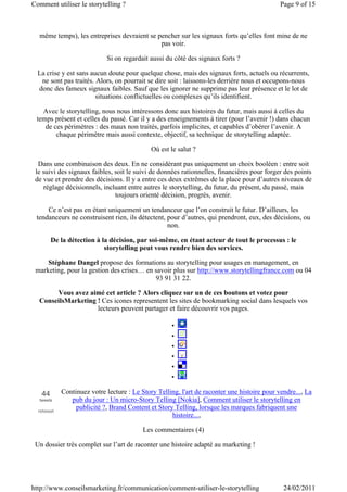 Comment utiliser le storytelling ?                                                           Page 9 of 15



  même temps), les entreprises devraient se pencher sur les signaux forts qu’elles font mine de ne
                                             pas voir.

                            Si on regardait aussi du côté des signaux forts ?

  La crise y est sans aucun doute pour quelque chose, mais des signaux forts, actuels ou récurrents,
   ne sont pas traités. Alors, on pourrait se dire soit : laissons-les derrière nous et occupons-nous
  donc des fameux signaux faibles. Sauf que les ignorer ne supprime pas leur présence et le lot de
                        situations conflictuelles ou complexes qu’ils identifient.

   Avec le storytelling, nous nous intéressons donc aux histoires du futur, mais aussi à celles du
 temps présent et celles du passé. Car il y a des enseignements à tirer (pour l’avenir !) dans chacun
    de ces périmètres : des maux non traités, parfois implicites, et capables d’obérer l’avenir. A
        chaque périmètre mais aussi contexte, objectif, sa technique de storytelling adaptée.

                                             Où est le salut ?

  Dans une combinaison des deux. En ne considérant pas uniquement un choix booléen : entre soit
 le suivi des signaux faibles, soit le suivi de données rationnelles, financières pour forger des points
 de vue et prendre des décisions. Il y a entre ces deux extrêmes de la place pour d’autres niveaux de
    réglage décisionnels, incluant entre autres le storytelling, du futur, du présent, du passé, mais
                               toujours orienté décision, progrès, avenir.

     Ce n’est pas en étant uniquement un tendanceur que l’on construit le futur. D’ailleurs, les
 tendanceurs ne construisent rien, ils détectent, pour d’autres, qui prendront, eux, des décisions, ou
                                                  non.

        De la détection à la décision, par soi-même, en étant acteur de tout le processus : le
                           storytelling peut vous rendre bien des services.

     Stéphane Dangel propose des formations au storytelling pour usages en management, en
 marketing, pour la gestion des crises… en savoir plus sur http://www.storytellingfrance.com ou 04
                                           93 91 31 22.

       Vous avez aimé cet article ? Alors cliquez sur un de ces boutons et votez pour
  ConseilsMarketing ! Ces icones representent les sites de bookmarking social dans lesquels vos
                    lecteurs peuvent partager et faire découvrir vos pages.

                                                     •
                                                     •
                                                     •
                                                     •
                                                     •
                                                     •

   44       Continuez votre lecture : Le Story Telling, l'art de raconter une histoire pour vendre..., La
  tweets       pub du jour : Un micro-Story Telling [Nokia], Comment utiliser le storytelling en
  retweet
                 publicité ?, Brand Content et Story Telling, lorsque les marques fabriquent une
                                                    histoire...,

                                          Les commentaires (4)

 Un dossier très complet sur l’art de raconter une histoire adapté au marketing !




http://www.conseilsmarketing.fr/communication/comment-utiliser-le-storytelling                24/02/2011
 