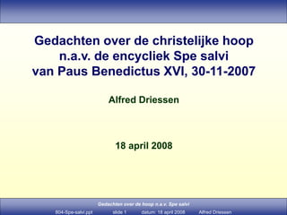 Gedachten over de hoop n.a.v. Spe salvi
804-Spe-salvi.ppt slide 1 datum: 18 april 2008 Alfred Driessen
Gedachten over de christelijke hoop
n.a.v. de encycliek Spe salvi
van Paus Benedictus XVI, 30-11-2007
Alfred Driessen
18 april 2008
 