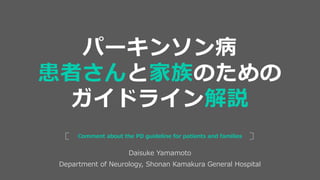 Daisuke Yamamoto
Department of Neurology, Shonan Kamakura General Hospital
Comment about the PD guideline for patients and families
パーキンソン病
患者さんと家族のための
ガイドライン解説
 