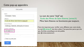 Cette pop-up apparaîtra
Le nom de notre "club" est
Ecole des Mines de Saint Etienne. (emse.fr)
Mine Saint Etienne ne fonctionne pas toujours.
C'est très important, pour vérifier votre affiliation avec notre école,
un mail @ emse.fr doit être utilisé. C'est peut-être parce que très
peu d'articles scientifiques ont été publiés
avec @ mines-stetienne.fr.
 